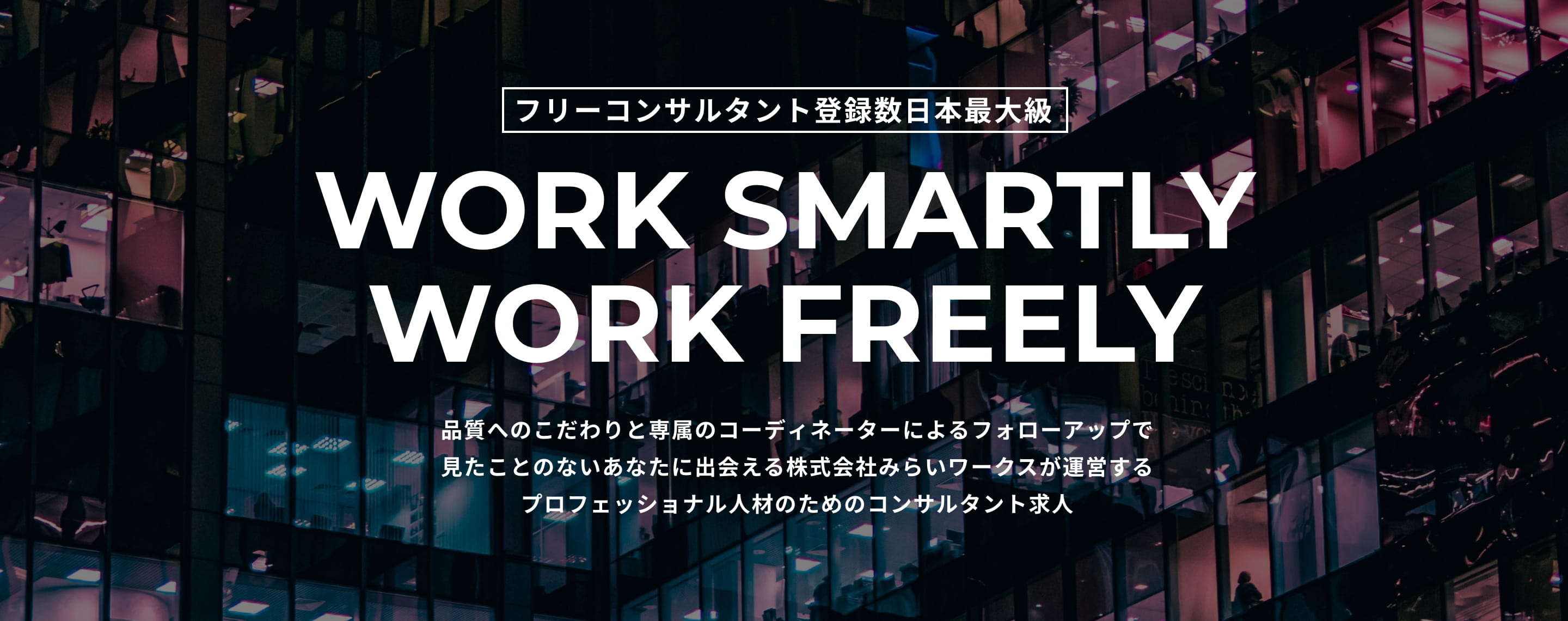 フリーコンサルタント登録数日本最大級 WORK SMARTLY WORK FREELY 品質へのこだわりと専属のコーディネーターによるフォローアップで見たことのないあなたに出会える株式会社みらいワークスが運営するプロフェッショナル人材のためのコンサルタント求人